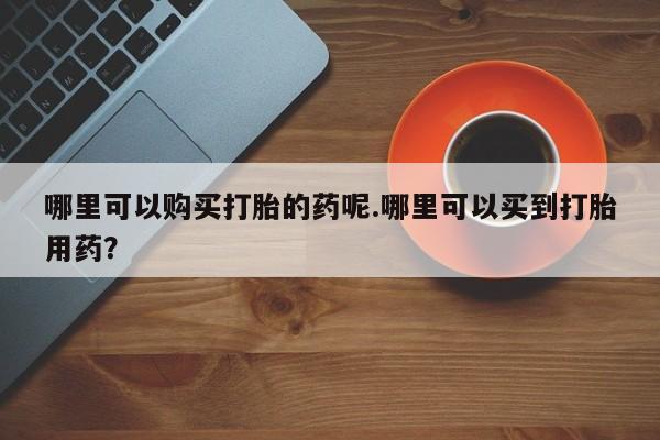 私人卖打胎药电话多少哪里可以购买打胎的药呢.哪里可以买到打胎用药？